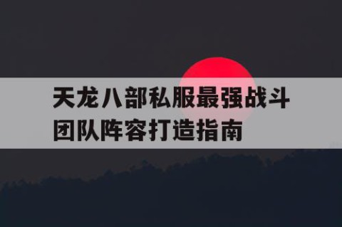 天龙八部私服最强战斗团队阵容打造指南