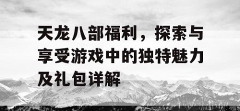 天龙八部福利，探索与享受游戏中的独特魅力及礼包详解